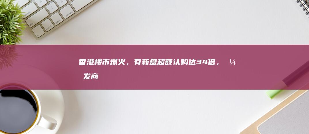 香港楼市爆火，有新盘超额认购达 34 倍，开发商称大客户限购4套，小客户2套，哪些信息值得关注？